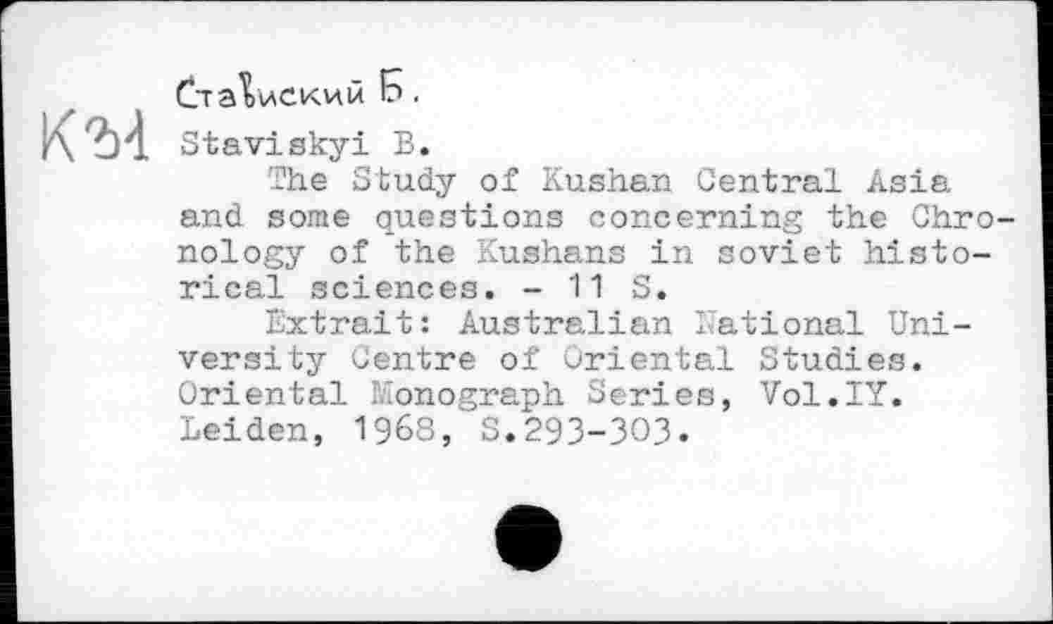 ﻿К 2)4
Ста^иский 5.
Staviskyi В.
The Study of Kushan Central Asia and some questions concerning the Chro nology of the Kushans in soviet historical sciences. - 11 S.
Extrait: Australian National University Centre of Oriental Studies. Oriental monograph Series, Vol.IY. Leiden, 1968, S.293-303.